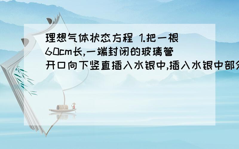 理想气体状态方程 1.把一根60cm长,一端封闭的玻璃管开口向下竖直插入水银中,插入水银中部分长50cm,如大气压强为76cmHg,求：进入管内水银的高度2.一段封闭,一端开口,向上竖直放置的玻璃管长