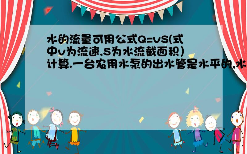 水的流量可用公式Q=vS(式中v为流速,S为水流截面积）计算.一台农用水泵的出水管是水平的,水的流量可用公式Q=vS(式中v为流速,S为水流截面积）计算.一台水泵的出水管是水平的,当抽水时,怎样