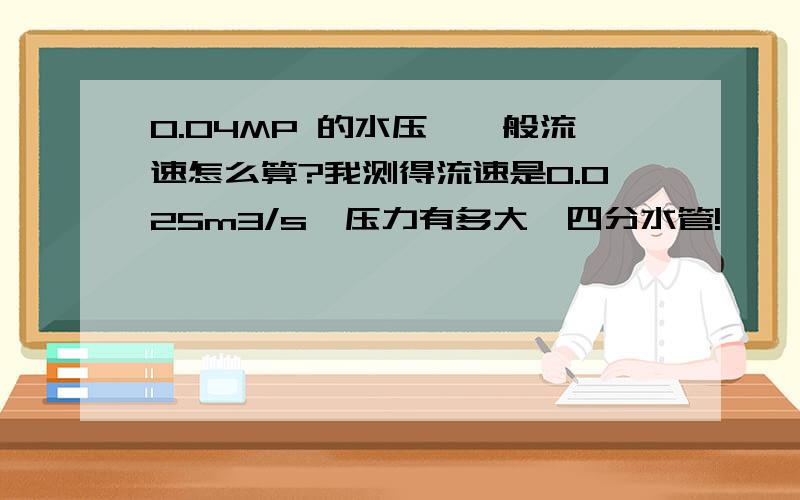 0.04MP 的水压,一般流速怎么算?我测得流速是0.025m3/s,压力有多大,四分水管!