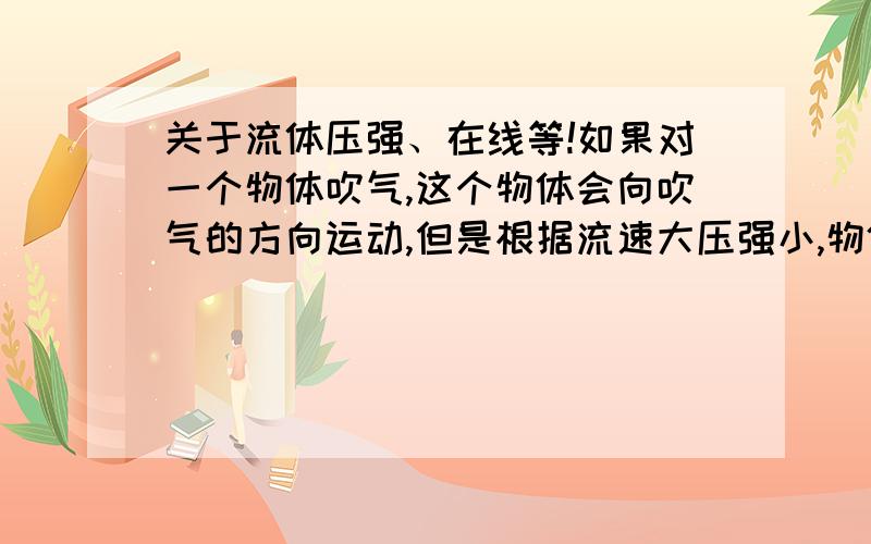 关于流体压强、在线等!如果对一个物体吹气,这个物体会向吹气的方向运动,但是根据流速大压强小,物体运动的方向应该是与吹气的方向相反.哪里出错了?帮我分析一下.可不可以解释清楚一点