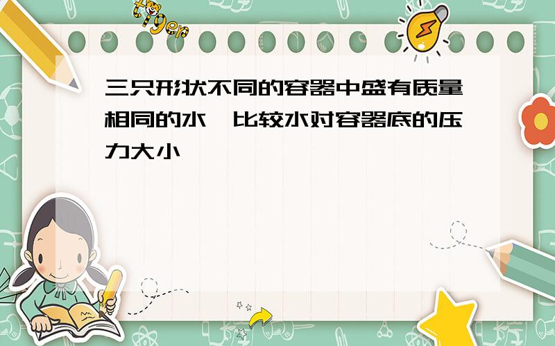 三只形状不同的容器中盛有质量相同的水,比较水对容器底的压力大小