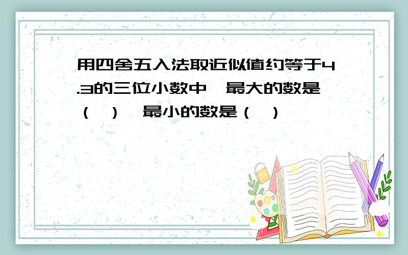 用四舍五入法取近似值约等于4.3的三位小数中,最大的数是（ ）,最小的数是（ ）