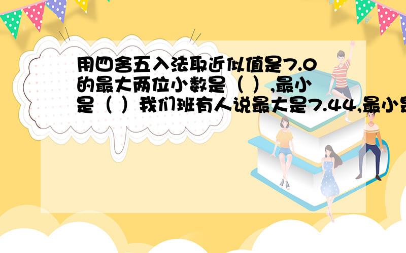 用四舍五入法取近似值是7.0的最大两位小数是（ ）,最小是（ ）我们班有人说最大是7.44,最小是6.50.求解.