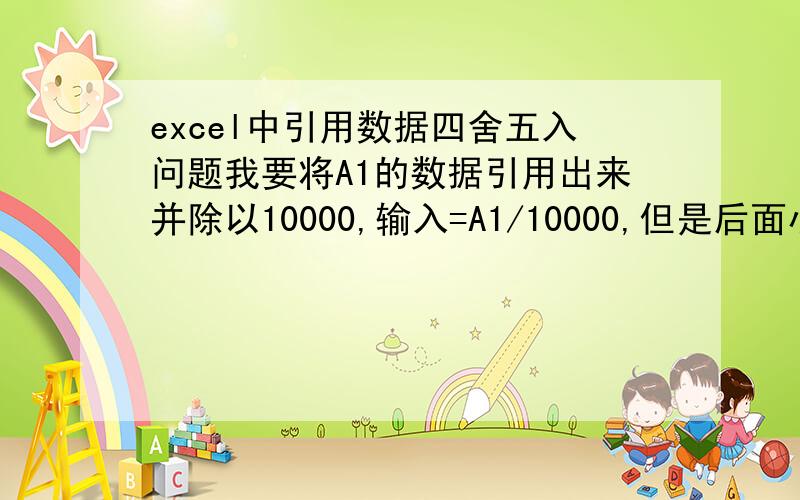 excel中引用数据四舍五入问题我要将A1的数据引用出来并除以10000,输入=A1/10000,但是后面小数点也出来了.如何将小数点四舍五入呢