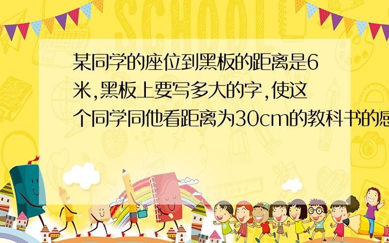 某同学的座位到黑板的距离是6米,黑板上要写多大的字,使这个同学同他看距离为30cm的教科书的感觉相同（教科书上的小四号子大小约为0.35cm乘0.4cm）具体一点,