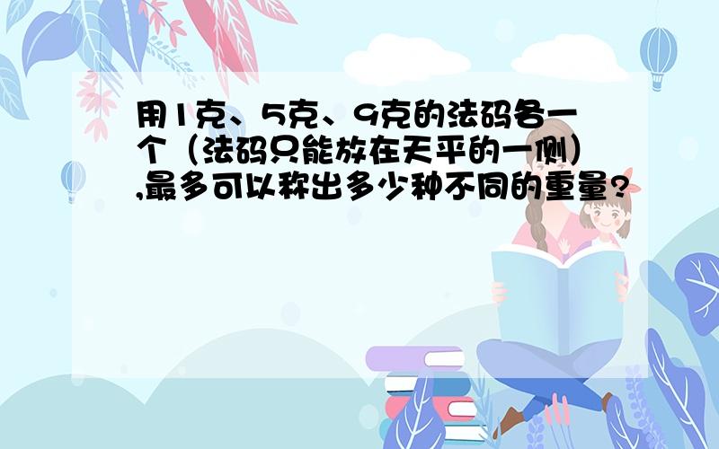 用1克、5克、9克的法码各一个（法码只能放在天平的一侧）,最多可以称出多少种不同的重量?