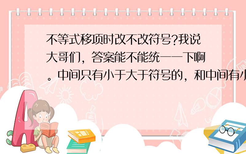 不等式移项时改不改符号?我说大哥们，答案能不能统一一下啊。中间只有小于大于符号的，和中间有小于大于等于符号的。不一样啊。而且我说的是中间那个符号变不变