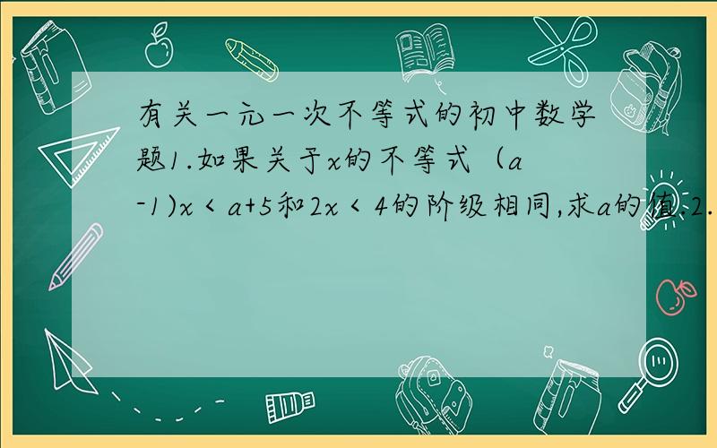 有关一元一次不等式的初中数学题1.如果关于x的不等式（a-1)x＜a+5和2x＜4的阶级相同,求a的值.2.某次只是竞赛共有20道选择题,对于每一道题,若答对了,则得10分；若答错了或不答,则扣三分.请问