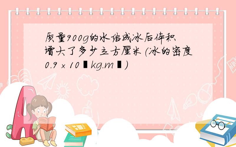 质量900g的水结成冰后体积增大了多少立方厘米(冰的密度0.9×10³kg.m³）