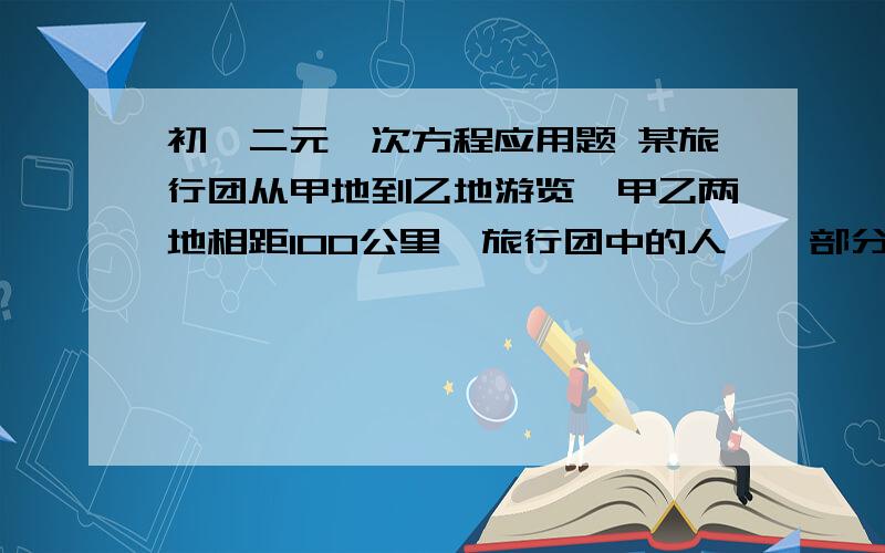 初一二元一次方程应用题 某旅行团从甲地到乙地游览,甲乙两地相距100公里,旅行团中的人,一部分乘车先行,余下的人步行,先坐车的人到途中某处下车步行,汽车返回接先步行的那部分人,已知