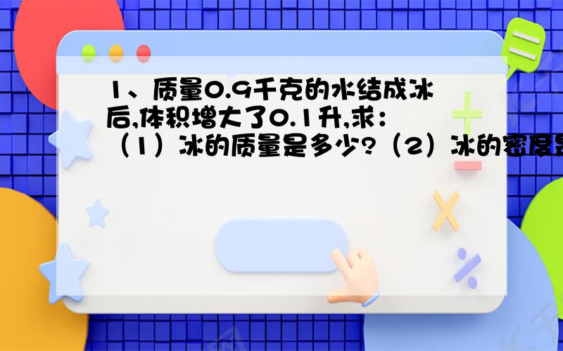 1、质量0.9千克的水结成冰后,体积增大了0.1升,求：（1）冰的质量是多少?（2）冰的密度是多少?写精确点,