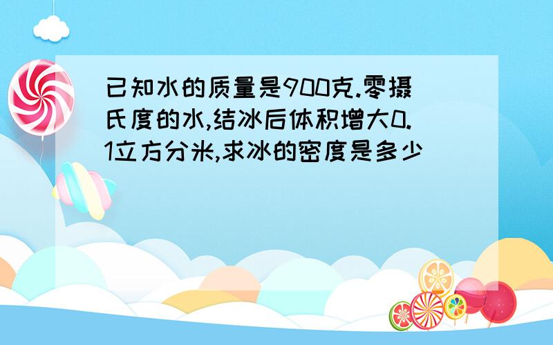 已知水的质量是900克.零摄氏度的水,结冰后体积增大0.1立方分米,求冰的密度是多少