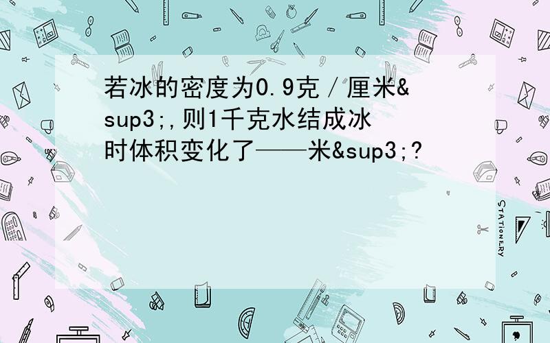 若冰的密度为0.9克／厘米³,则1千克水结成冰时体积变化了——米³?