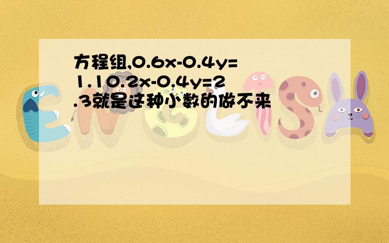 方程组,0.6x-0.4y=1.10.2x-0.4y=2.3就是这种小数的做不来