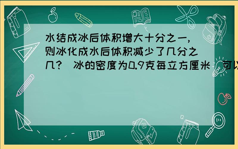 水结成冰后体积增大十分之一,则冰化成水后体积减少了几分之几?（冰的密度为0.9克每立方厘米）可以具体些吗？