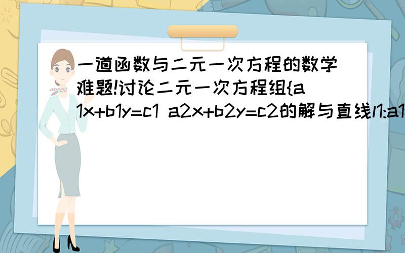 一道函数与二元一次方程的数学难题!讨论二元一次方程组{a1x+b1y=c1 a2x+b2y=c2的解与直线l1:a1x+b1y=c1与l2:a2x+b2y=c2的位置关系的联系.那么，什么时候重合，什麽时候平行，相交呢？