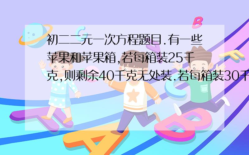 初二二元一次方程题目.有一些苹果和苹果箱,若每箱装25千克,则剩余40千克无处装.若每箱装30千克,则余20只空箱.问有苹果多少千克?共有果箱多少只?快.过了时间就没用了