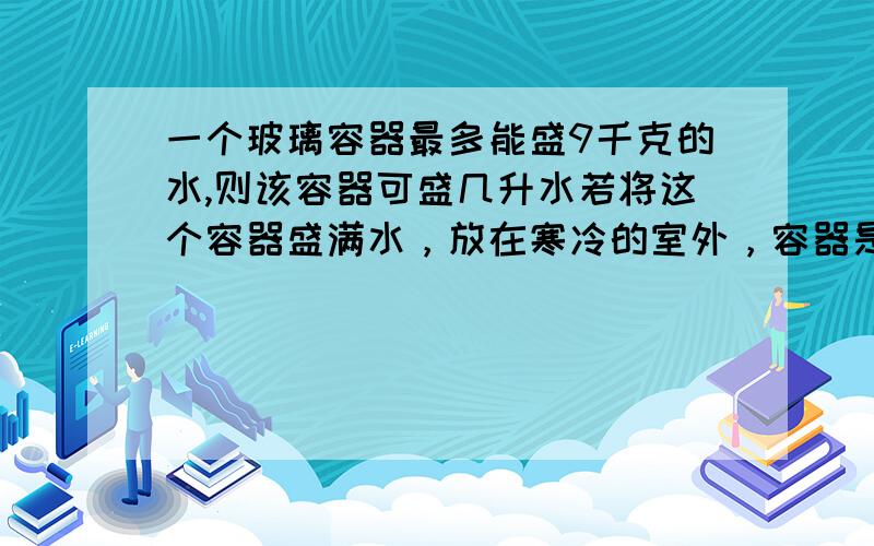 一个玻璃容器最多能盛9千克的水,则该容器可盛几升水若将这个容器盛满水，放在寒冷的室外，容器是不是会出现破裂的现象？