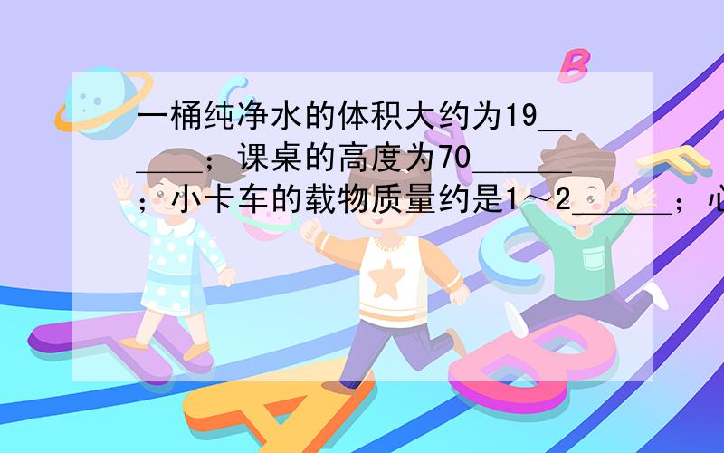 一桶纯净水的体积大约为19＿＿＿；课桌的高度为70＿＿＿；小卡车的载物质量约是1～2＿＿＿；心脏跳动一次所需的时间为0.8＿＿＿．