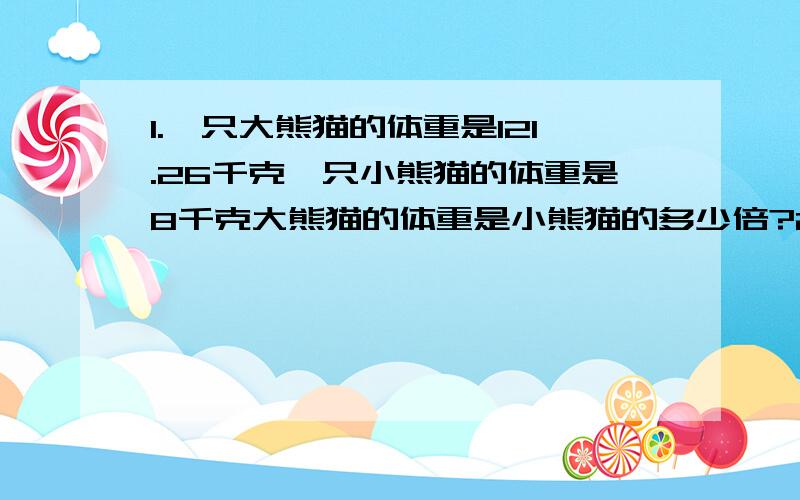 1.一只大熊猫的体重是121.26千克一只小熊猫的体重是8千克大熊猫的体重是小熊猫的多少倍?2.1.一只大熊猫的体重是121.26千克一只小熊猫的体重是8千克大熊猫的体重是小熊猫的多少倍?2.李阿姨