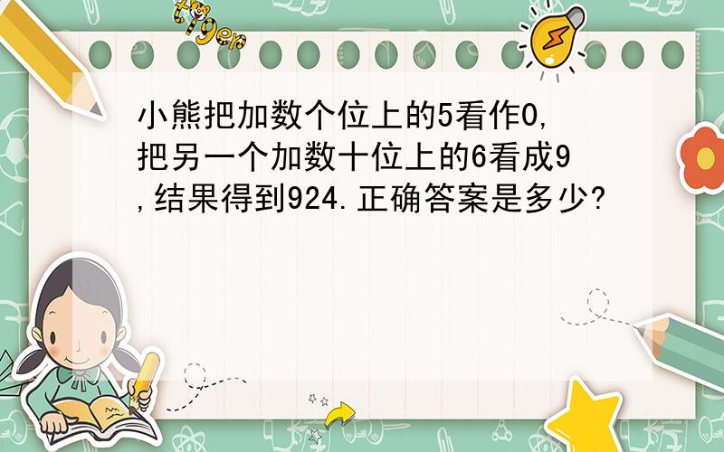 小熊把加数个位上的5看作0,把另一个加数十位上的6看成9,结果得到924.正确答案是多少?