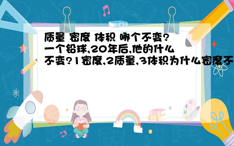 质量 密度 体积 哪个不变?一个铅球,20年后,他的什么不变?1密度,2质量,3体积为什么密度不变?