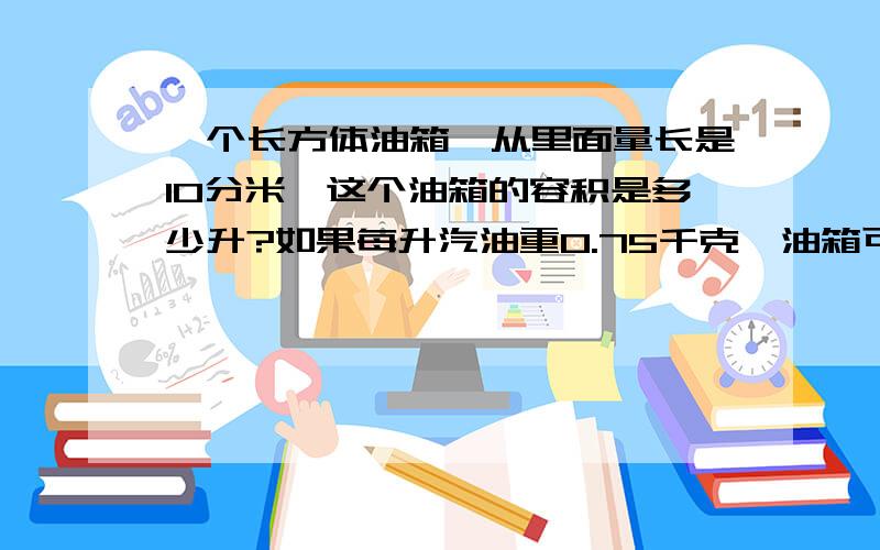 一个长方体油箱,从里面量长是10分米,这个油箱的容积是多少升?如果每升汽油重0.75千克,油箱可装汽油多少千克?