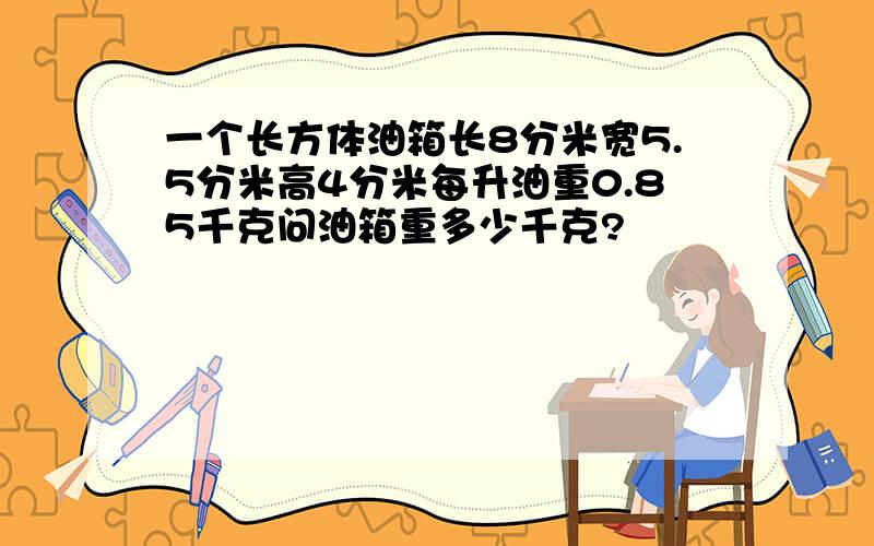 一个长方体油箱长8分米宽5.5分米高4分米每升油重0.85千克问油箱重多少千克?