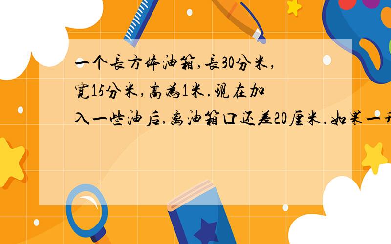 一个长方体油箱,长30分米,宽15分米,高为1米.现在加入一些油后,离油箱口还差20厘米.如果一升油重0.8千克.这个油箱现存油都少千克?