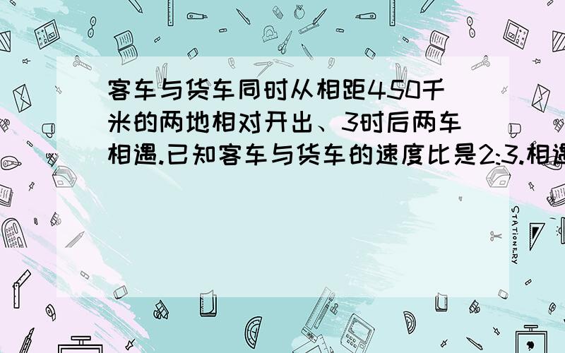 客车与货车同时从相距450千米的两地相对开出、3时后两车相遇.已知客车与货车的速度比是2:3.相遇时客车行