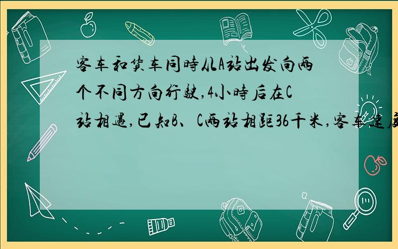 客车和货车同时从A站出发向两个不同方向行驶,4小时后在C站相遇,已知B、C两站相距36千米,客车速度比火车客车和货车同时从A站出发向两个不同方向行驶,4小时后在C站相遇,已知B、C两站相距36