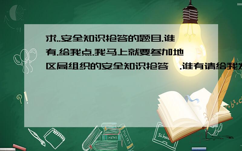 求..安全知识抢答的题目.谁有.给我点.我马上就要参加地区局组织的安全知识抢答,.谁有请给我发一份..