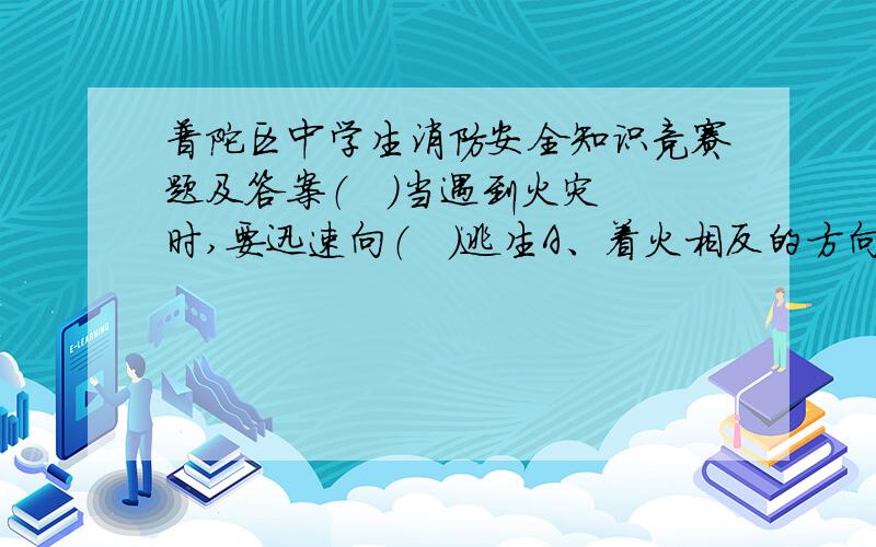 普陀区中学生消防安全知识竞赛题及答案（   ）当遇到火灾时,要迅速向（   ）逃生A、着火相反的方向  B、人员多的方向  C、安全出口的方向（   ）人在烟雾中逃生应该用湿毛巾等物捂住口