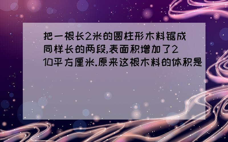 把一根长2米的圆柱形木料锯成同样长的两段,表面积增加了210平方厘米.原来这根木料的体积是（   ）立方厘米?