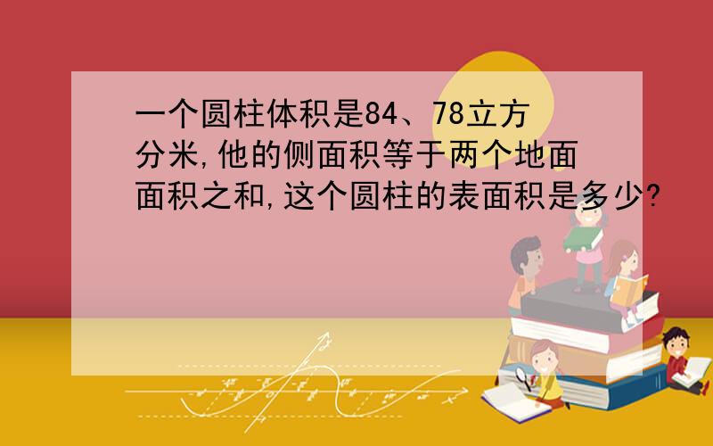 一个圆柱体积是84、78立方分米,他的侧面积等于两个地面面积之和,这个圆柱的表面积是多少?