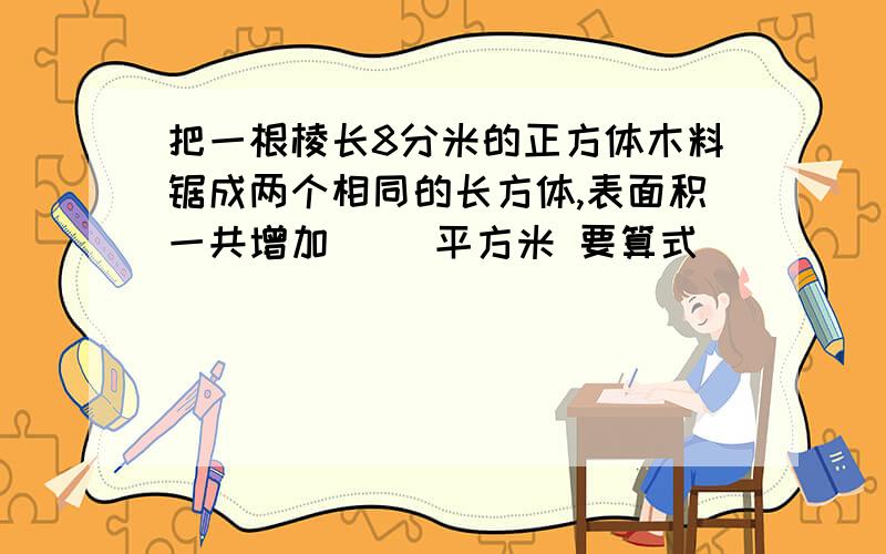 把一根棱长8分米的正方体木料锯成两个相同的长方体,表面积一共增加（ ）平方米 要算式