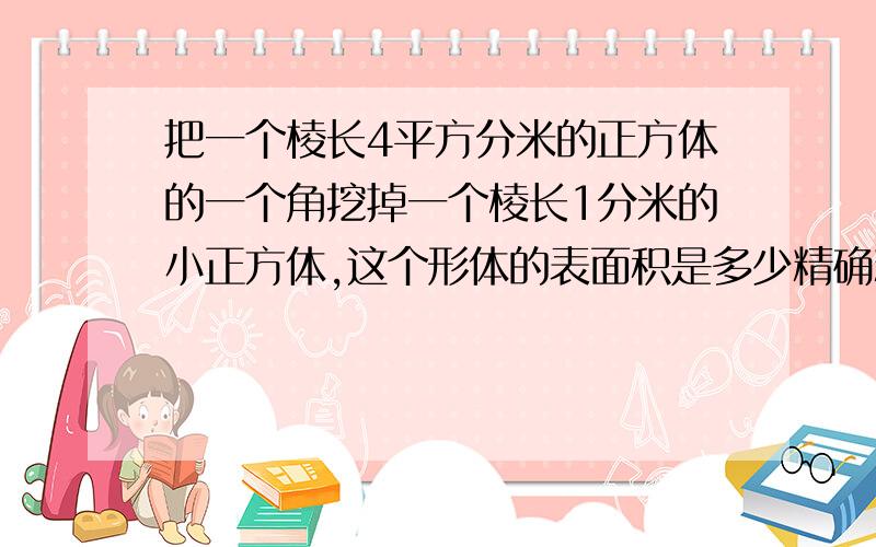 把一个棱长4平方分米的正方体的一个角挖掉一个棱长1分米的小正方体,这个形体的表面积是多少精确精确再精确!