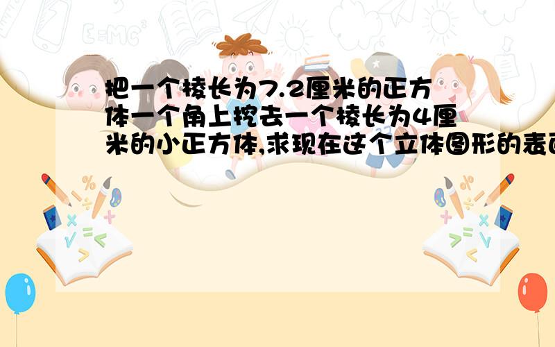 把一个棱长为7.2厘米的正方体一个角上挖去一个棱长为4厘米的小正方体,求现在这个立体图形的表面积.这是黄冈密卷上的题目,请把思路和算式详细写出来!谢谢!