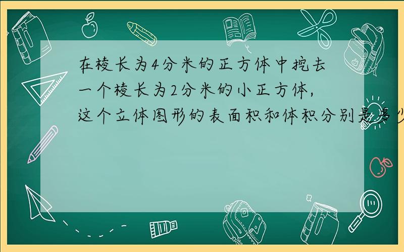 在棱长为4分米的正方体中挖去一个棱长为2分米的小正方体,这个立体图形的表面积和体积分别是多少平方分米