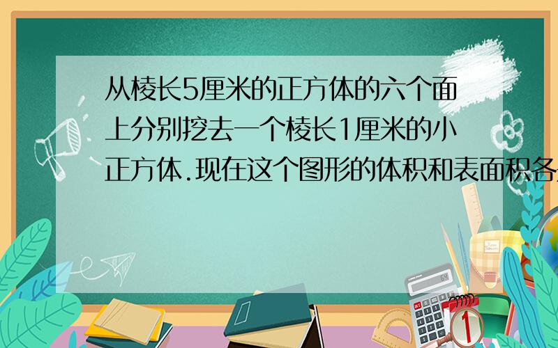 从棱长5厘米的正方体的六个面上分别挖去一个棱长1厘米的小正方体.现在这个图形的体积和表面积各是多少