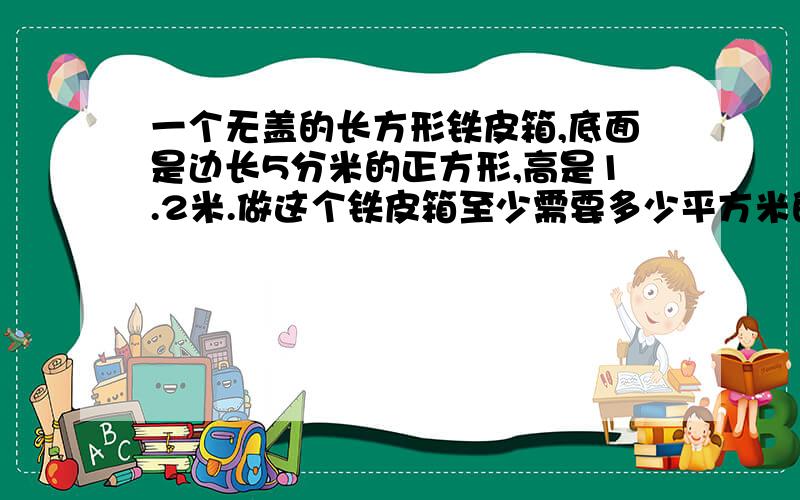 一个无盖的长方形铁皮箱,底面是边长5分米的正方形,高是1.2米.做这个铁皮箱至少需要多少平方米的铁皮?越快越好~