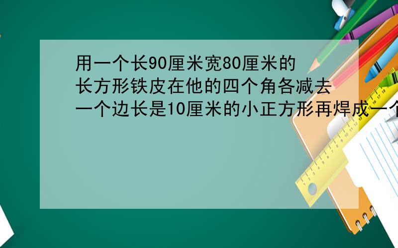 用一个长90厘米宽80厘米的长方形铁皮在他的四个角各减去一个边长是10厘米的小正方形再焊成一个铁皮箱这个铁皮箱的表面积是多少平方厘米｛用2种方法｝他的容积是多少