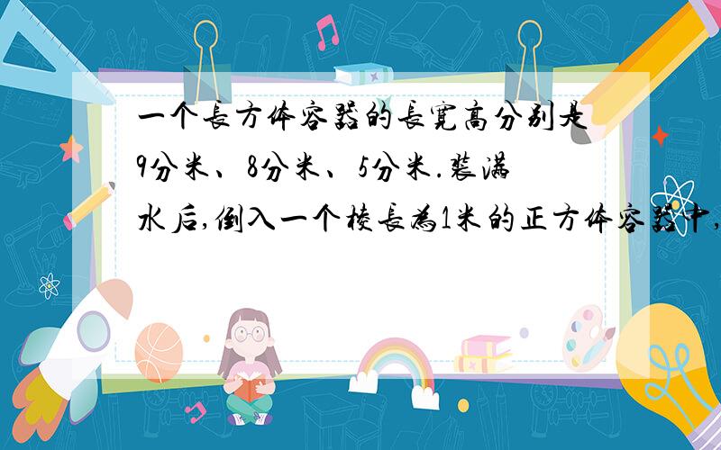 一个长方体容器的长宽高分别是9分米、8分米、5分米.装满水后,倒入一个棱长为1米的正方体容器中,求水深