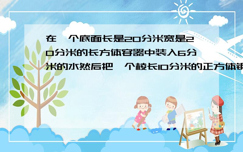 在一个底面长是20分米宽是20分米的长方体容器中装入6分米的水然后把一个棱长10分米的正方体钢块放入容器中出水300升这个容器的容积是多少