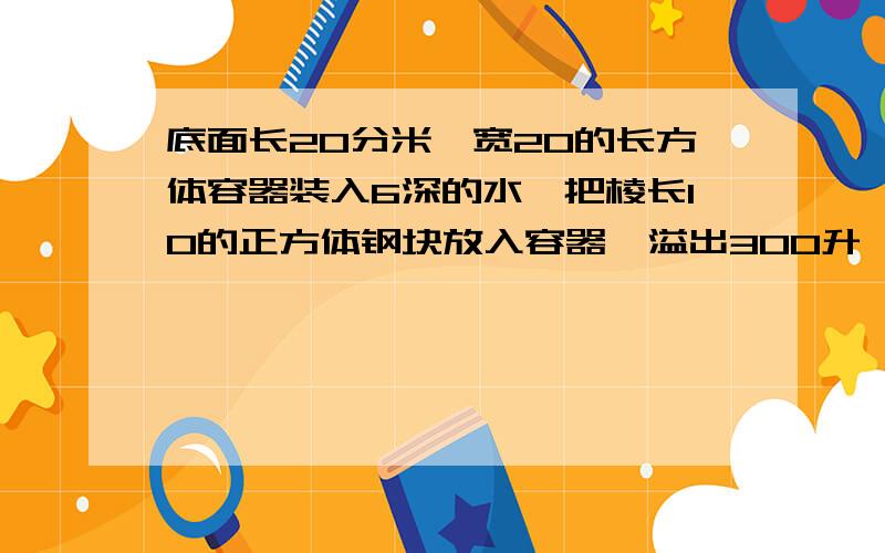 底面长20分米,宽20的长方体容器装入6深的水,把棱长10的正方体钢块放入容器,溢出300升,容器的容积是多难