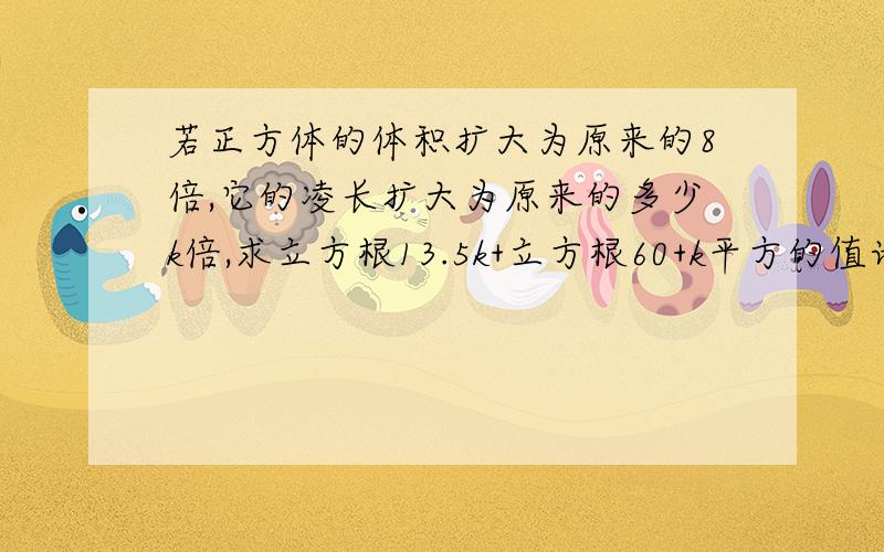 若正方体的体积扩大为原来的8倍,它的凌长扩大为原来的多少k倍,求立方根13.5k+立方根60+k平方的值请认真回答,若答案正确必定加50分,请快点十万火急呀.