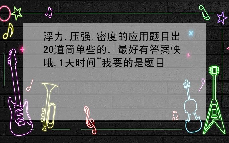 浮力.压强.密度的应用题目出20道简单些的．最好有答案快哦,1天时间~我要的是题目