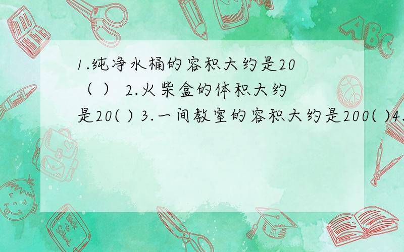 1.纯净水桶的容积大约是20（ ） 2.火柴盒的体积大约是20( ) 3.一间教室的容积大约是200( )4.一台电视机的体积大约是240(     )