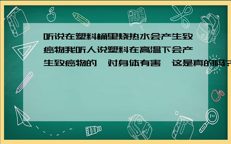 听说在塑料桶里烧热水会产生致癌物我听人说塑料在高温下会产生致癌物的,对身体有害,这是真的吗?我用热得快在塑料桶烧水,会产生致癌物吗?谁能高诉我.