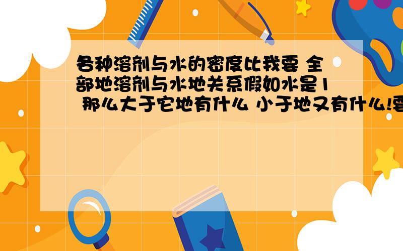 各种溶剂与水的密度比我要 全部地溶剂与水地关系假如水是1 那么大于它地有什么 小于地又有什么!要全部啊